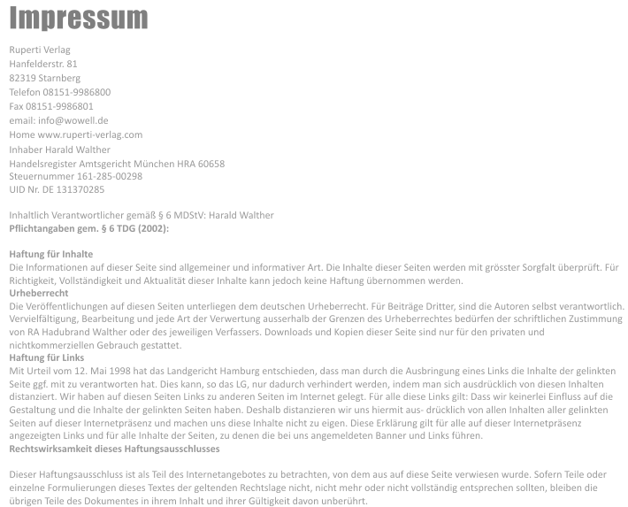 Impressum Ruperti Verlag Hanfelderstr. 81 82319 Starnberg Telefon 08151-9986800 Fax 08151-9986801 email: info@wowell.de Home www.ruperti-verlag.com Inhaber Harald Walther Handelsregister Amtsgericht München HRA 60658 Steuernummer 161-285-00298 UID Nr. DE 131370285 Inhaltlich Verantwortlicher gemäß § 6 MDStV: Harald Walther Pflichtangaben gem. § 6 TDG (2002):  Haftung für Inhalte Die Informationen auf dieser Seite sind allgemeiner und informativer Art. Die Inhalte dieser Seiten werden mit grösster Sorgfalt überprüft. Für  Richtigkeit, Vollständigkeit und Aktualität dieser Inhalte kann jedoch keine Haftung übernommen werden. Urheberrecht Die Veröffentlichungen auf diesen Seiten unterliegen dem deutschen Urheberrecht. Für Beiträge Dritter, sind die Autoren selbst verantwortlich.  Vervielfältigung, Bearbeitung und jede Art der Verwertung ausserhalb der Grenzen des Urheberrechtes bedürfen der schriftlichen Zustimmung  von RA Hadubrand Walther oder des jeweiligen Verfassers. Downloads und Kopien dieser Seite sind nur für den privaten und  nichtkommerziellen Gebrauch gestattet. Haftung für Links Mit Urteil vom 12. Mai 1998 hat das Landgericht Hamburg entschieden, dass man durch die Ausbringung eines Links die Inhalte der gelinkten  Seite ggf. mit zu verantworten hat. Dies kann, so das LG, nur dadurch verhindert werden, indem man sich ausdrücklich von diesen Inhalten  distanziert. Wir haben auf diesen Seiten Links zu anderen Seiten im Internet gelegt. Für alle diese Links gilt: Dass wir keinerlei Einfluss auf die  Gestaltung und die Inhalte der gelinkten Seiten haben. Deshalb distanzieren wir uns hiermit aus- drücklich von allen Inhalten aller gelinkten  Seiten auf dieser Internetpräsenz und machen uns diese Inhalte nicht zu eigen. Diese Erklärung gilt für alle auf dieser Internetpräsenz  angezeigten Links und für alle Inhalte der Seiten, zu denen die bei uns angemeldeten Banner und Links führen. Rechtswirksamkeit dieses Haftungsausschlusses  Dieser Haftungsausschluss ist als Teil des Internetangebotes zu betrachten, von dem aus auf diese Seite verwiesen wurde. Sofern Teile oder  einzelne Formulierungen dieses Textes der geltenden Rechtslage nicht, nicht mehr oder nicht vollständig entsprechen sollten, bleiben die  übrigen Teile des Dokumentes in ihrem Inhalt und ihrer Gültigkeit davon unberührt.
