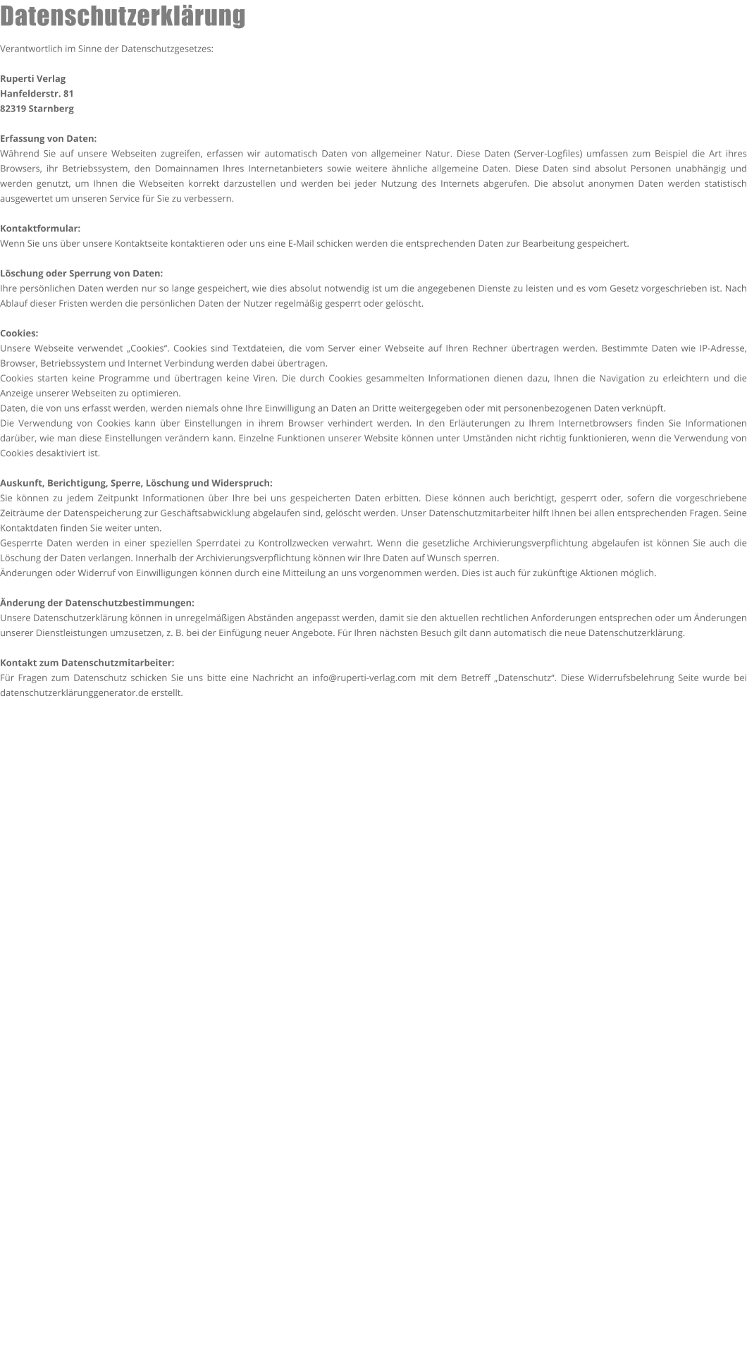 Datenschutzerklärung  Verantwortlich im Sinne der Datenschutzgesetzes:  Ruperti Verlag Hanfelderstr. 81 82319 Starnberg  Erfassung von Daten: Während Sie auf unsere Webseiten zugreifen, erfassen wir automatisch Daten von allgemeiner Natur. Diese Daten (Server-Logfiles) umfassen zum Beispiel die Art ihres Browsers, ihr Betriebssystem, den Domainnamen Ihres Internetanbieters sowie weitere ähnliche allgemeine Daten. Diese Daten sind absolut Personen unabhängig und werden genutzt, um Ihnen die Webseiten korrekt darzustellen und werden bei jeder Nutzung des Internets abgerufen. Die absolut anonymen Daten werden statistisch ausgewertet um unseren Service für Sie zu verbessern.  Kontaktformular: Wenn Sie uns über unsere Kontaktseite kontaktieren oder uns eine E-Mail schicken werden die entsprechenden Daten zur Bearbeitung gespeichert.  Löschung oder Sperrung von Daten: Ihre persönlichen Daten werden nur so lange gespeichert, wie dies absolut notwendig ist um die angegebenen Dienste zu leisten und es vom Gesetz vorgeschrieben ist. Nach Ablauf dieser Fristen werden die persönlichen Daten der Nutzer regelmäßig gesperrt oder gelöscht.  Cookies: Unsere Webseite verwendet „Cookies“. Cookies sind Textdateien, die vom Server einer Webseite auf Ihren Rechner übertragen werden. Bestimmte Daten wie IP-Adresse, Browser, Betriebssystem und Internet Verbindung werden dabei übertragen. Cookies starten keine Programme und übertragen keine Viren. Die durch Cookies gesammelten Informationen dienen dazu, Ihnen die Navigation zu erleichtern und die Anzeige unserer Webseiten zu optimieren. Daten, die von uns erfasst werden, werden niemals ohne Ihre Einwilligung an Daten an Dritte weitergegeben oder mit personenbezogenen Daten verknüpft. Die Verwendung von Cookies kann über Einstellungen in ihrem Browser verhindert werden. In den Erläuterungen zu Ihrem Internetbrowsers finden Sie Informationen darüber, wie man diese Einstellungen verändern kann. Einzelne Funktionen unserer Website können unter Umständen nicht richtig funktionieren, wenn die Verwendung von Cookies desaktiviert ist.  Auskunft, Berichtigung, Sperre, Löschung und Widerspruch: Sie können zu jedem Zeitpunkt Informationen über Ihre bei uns gespeicherten Daten erbitten. Diese können auch berichtigt, gesperrt oder, sofern die vorgeschriebene Zeiträume der Datenspeicherung zur Geschäftsabwicklung abgelaufen sind, gelöscht werden. Unser Datenschutzmitarbeiter hilft Ihnen bei allen entsprechenden Fragen. Seine Kontaktdaten finden Sie weiter unten. Gesperrte Daten werden in einer speziellen Sperrdatei zu Kontrollzwecken verwahrt. Wenn die gesetzliche Archivierungsverpflichtung abgelaufen ist können Sie auch die Löschung der Daten verlangen. Innerhalb der Archivierungsverpflichtung können wir Ihre Daten auf Wunsch sperren. Änderungen oder Widerruf von Einwilligungen können durch eine Mitteilung an uns vorgenommen werden. Dies ist auch für zukünftige Aktionen möglich.  Änderung der Datenschutzbestimmungen: Unsere Datenschutzerklärung können in unregelmäßigen Abständen angepasst werden, damit sie den aktuellen rechtlichen Anforderungen entsprechen oder um Änderungen unserer Dienstleistungen umzusetzen, z. B. bei der Einfügung neuer Angebote. Für Ihren nächsten Besuch gilt dann automatisch die neue Datenschutzerklärung.  Kontakt zum Datenschutzmitarbeiter: Für Fragen zum Datenschutz schicken Sie uns bitte eine Nachricht an info@ruperti-verlag.com mit dem Betreff „Datenschutz“. Diese Widerrufsbelehrung Seite wurde bei datenschutzerklärunggenerator.de erstellt.